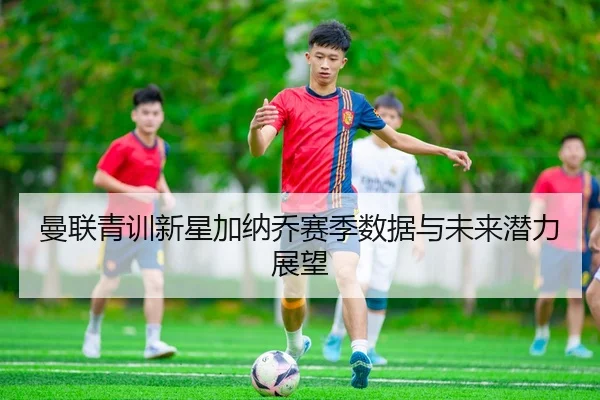 曼联青训新星加纳乔赛季数据与未来潜力展望